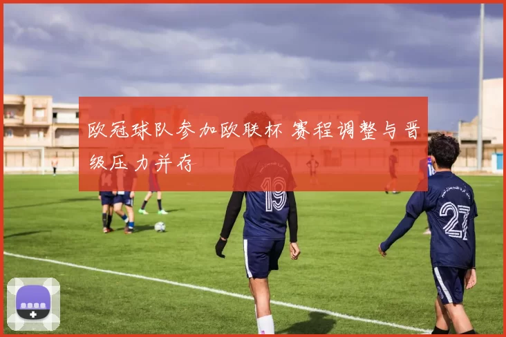 欧冠球队参加欧联杯 赛程调整与晋级压力并存
