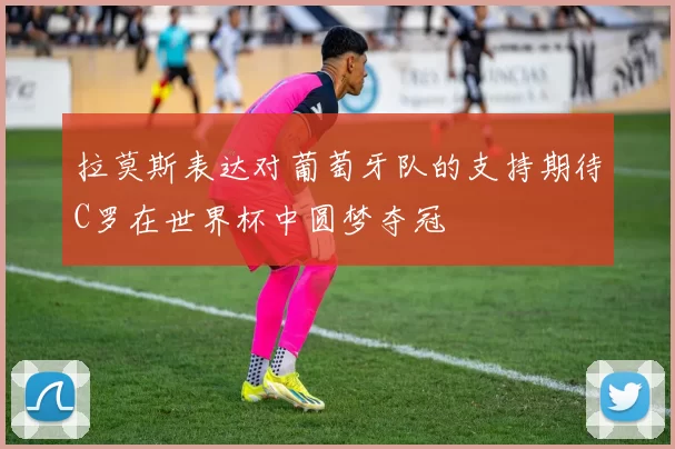 拉莫斯表达对葡萄牙队的支持期待C罗在世界杯中圆梦夺冠