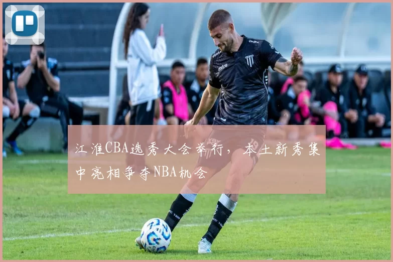 江淮CBA选秀大会举行，本土新秀集中亮相争夺NBA机会