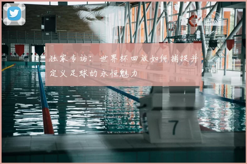 独家专访:世界杯回放如何捕捉并定义足球的永恒魅力