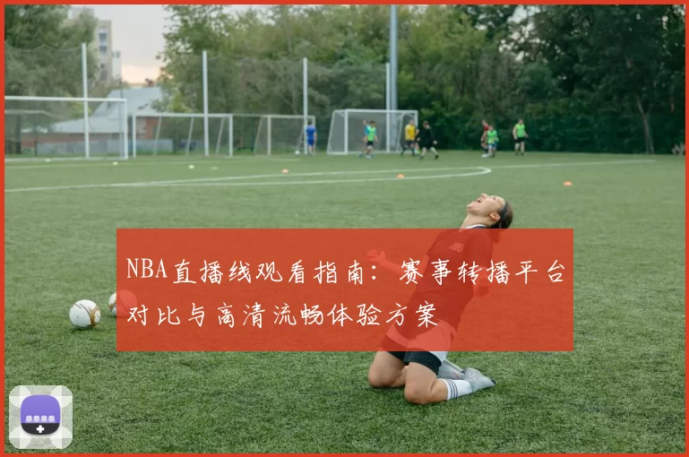 NBA直播线观看指南:赛事转播平台对比与高清流畅体验方案