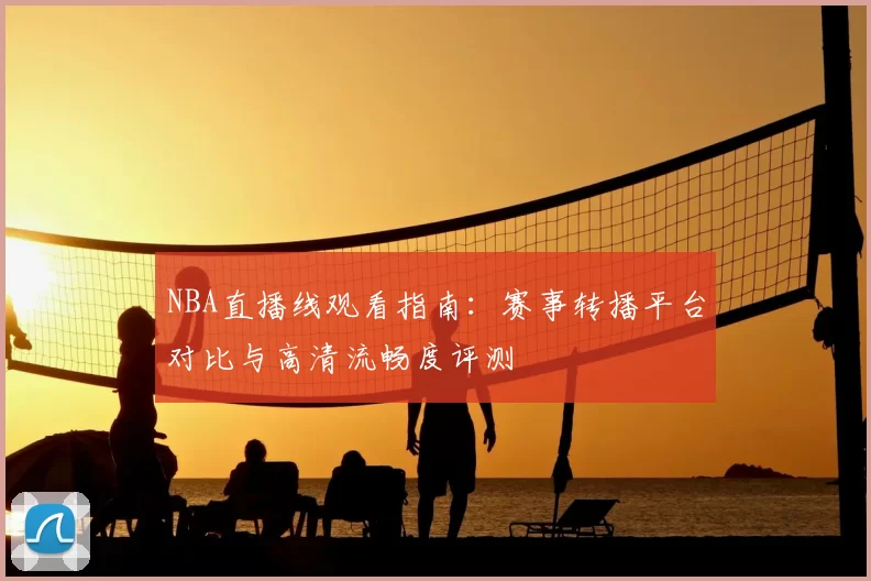 NBA直播线观看指南：赛事转播平台对比与高清流畅度评测