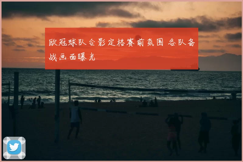 欧冠球队合影定格赛前氛围 各队备战画面曝光