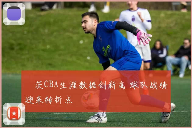 蓋茨CBA生涯数据创新高 球队战绩迎来转折点
