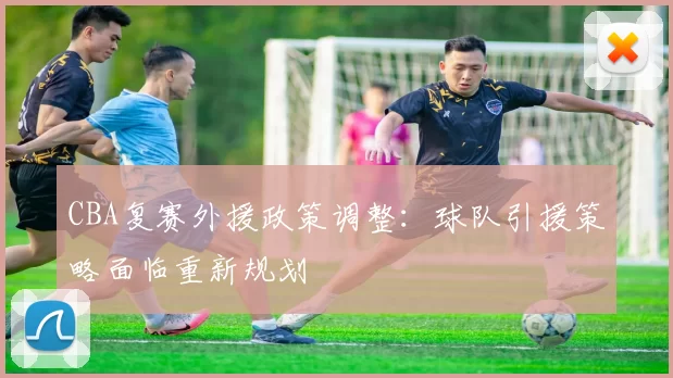 CBA复赛外援政策调整：球队引援策略面临重新规划