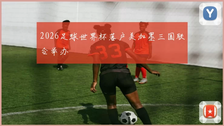 2026足球世界杯落户美加墨三国联合举办