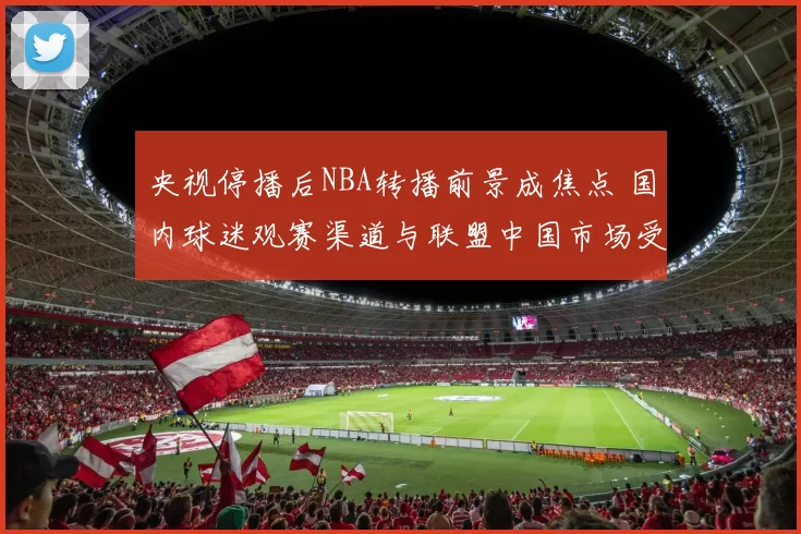 央视停播后NBA转播前景成焦点 国内球迷观赛渠道与联盟中国市场受影响