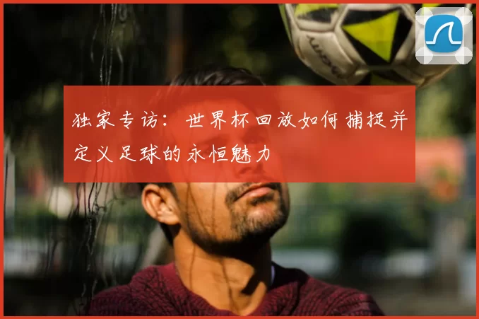 独家专访:世界杯回放如何捕捉并定义足球的永恒魅力