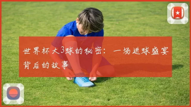 世界杯大3球的秘密:一场进球盛宴背后的故事