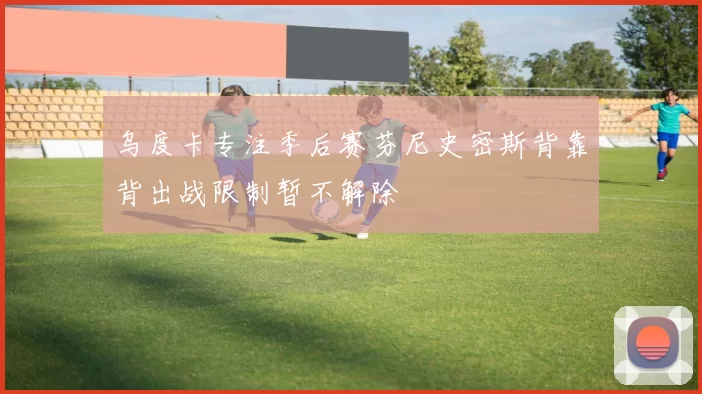 乌度卡专注季后赛芬尼史密斯背靠背出战限制暂不解除