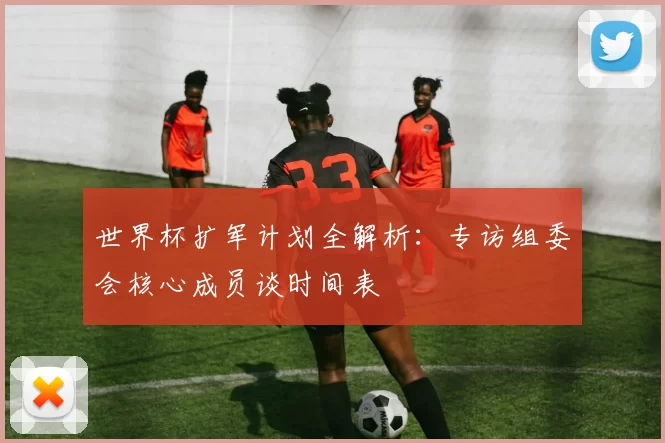 世界杯扩军计划全解析：专访组委会核心成员谈时间表