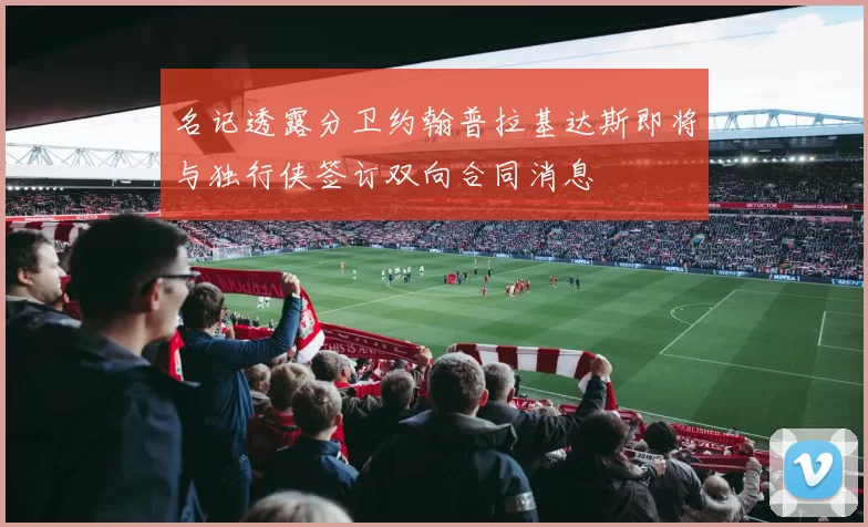 名记透露分卫约翰普拉基达斯即将与独行侠签订双向合同消息