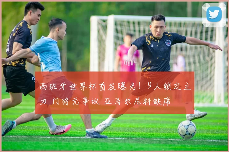 西班牙世界杯首发曝光!9人锁定主力 门将无争议 亚马尔尼科缺席