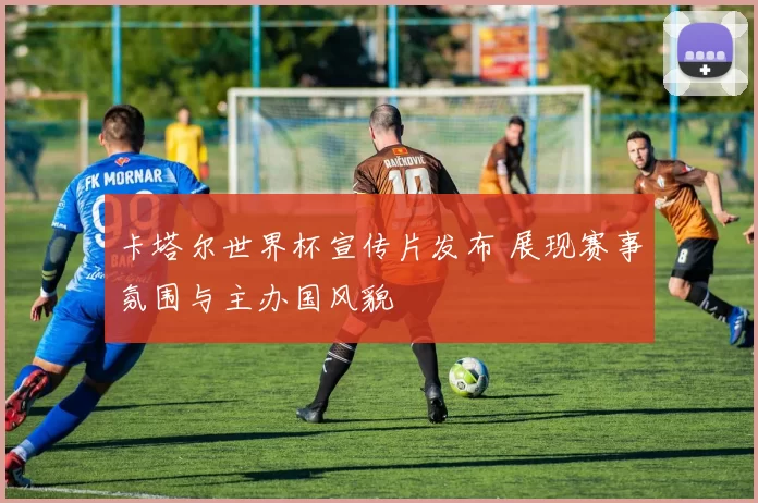 卡塔尔世界杯宣传片发布 展现赛事氛围与主办国风貌