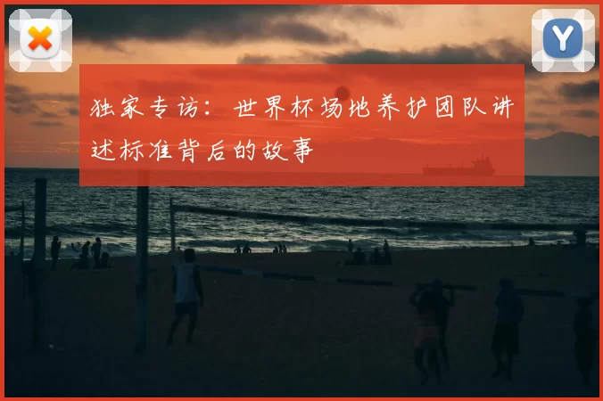 独家专访:世界杯场地养护团队讲述标准背后的故事