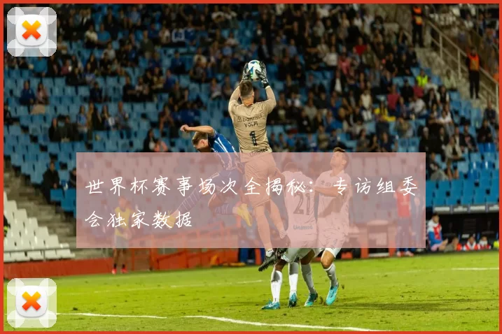 世界杯赛事场次全揭秘：专访组委会独家数据
