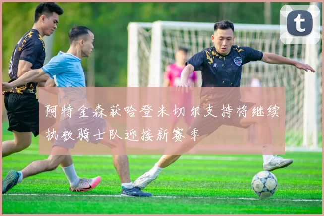 阿特金森获哈登米切尔支持将继续执教骑士队迎接新赛季