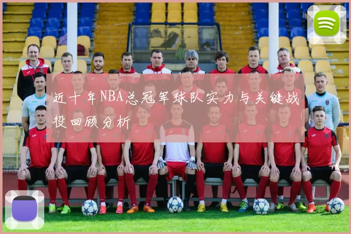 近十年NBA总冠军球队实力与关键战役回顾分析