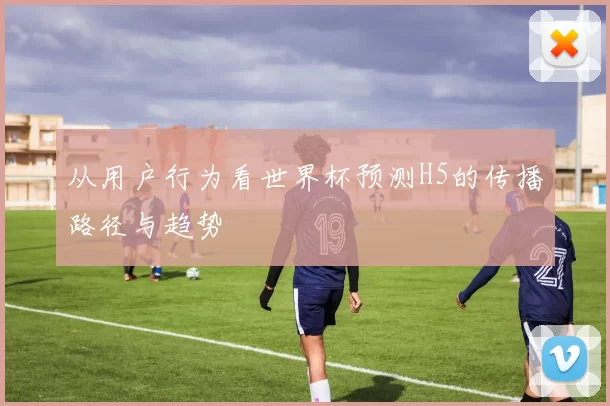从用户行为看世界杯预测H5的传播路径与趋势