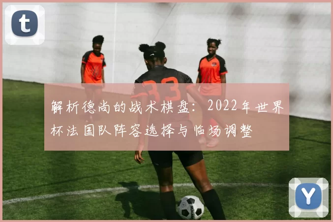 解析德尚的战术棋盘:2022年世界杯法国队阵容选择与临场调整
