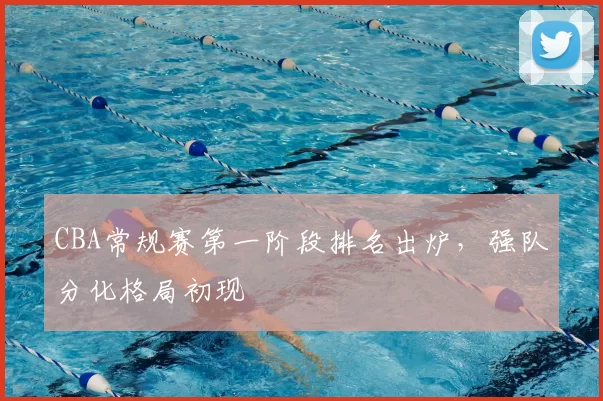 CBA常规赛第一阶段排名出炉，强队分化格局初现