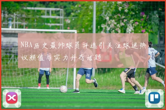 NBA历史最帅球员评选引关注球迷热议颜值与实力并存话题