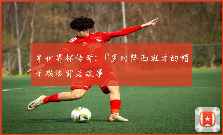 年世界杯传奇：C罗对阵西班牙的帽子戏法背后故事