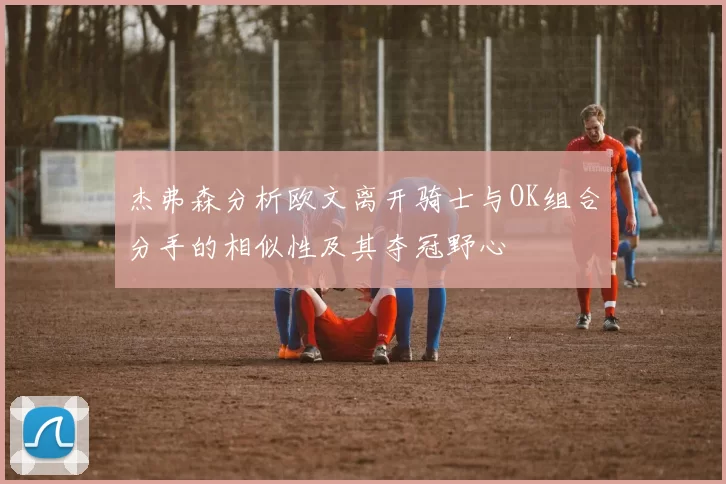 杰弗森分析欧文离开骑士与OK组合分手的相似性及其夺冠野心