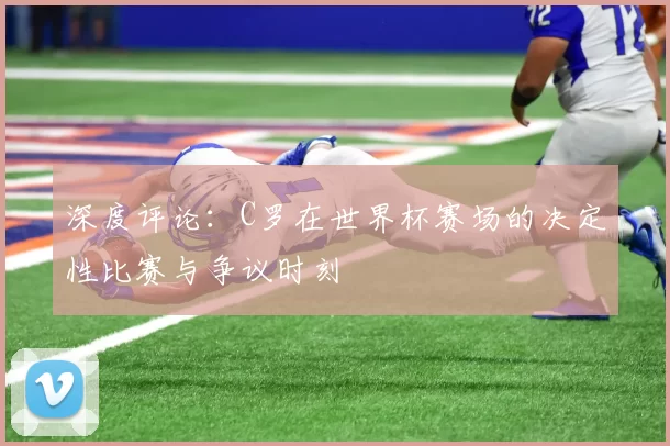 深度评论：C罗在世界杯赛场的决定性比赛与争议时刻