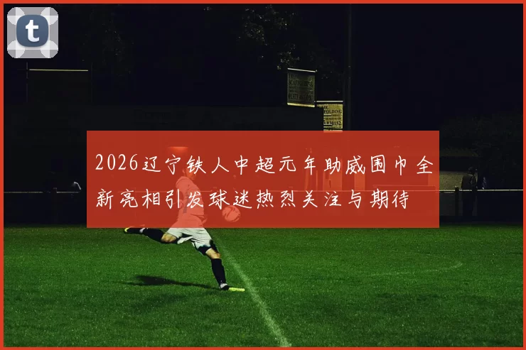 2026辽宁铁人中超元年助威围巾全新亮相引发球迷热烈关注与期待