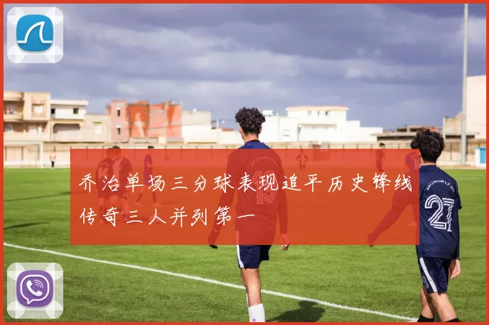 乔治单场三分球表现追平历史锋线传奇三人并列第一
