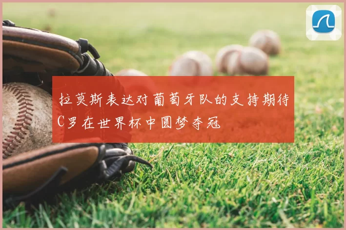 拉莫斯表达对葡萄牙队的支持期待C罗在世界杯中圆梦夺冠