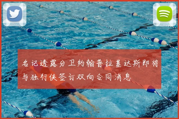 名记透露分卫约翰普拉基达斯即将与独行侠签订双向合同消息
