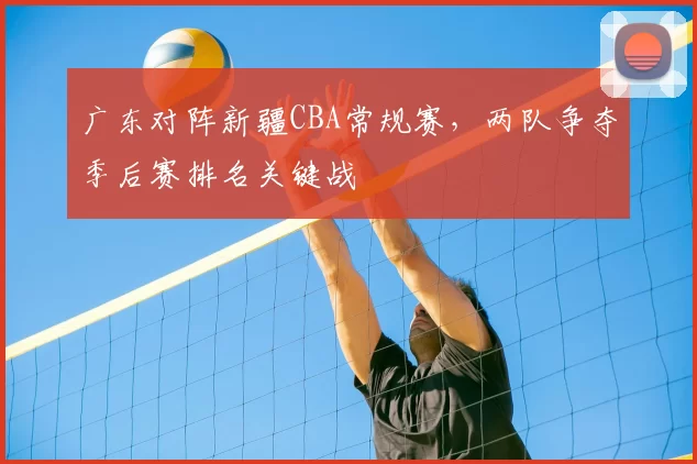 广东对阵新疆CBA常规赛，两队争夺季后赛排名关键战
