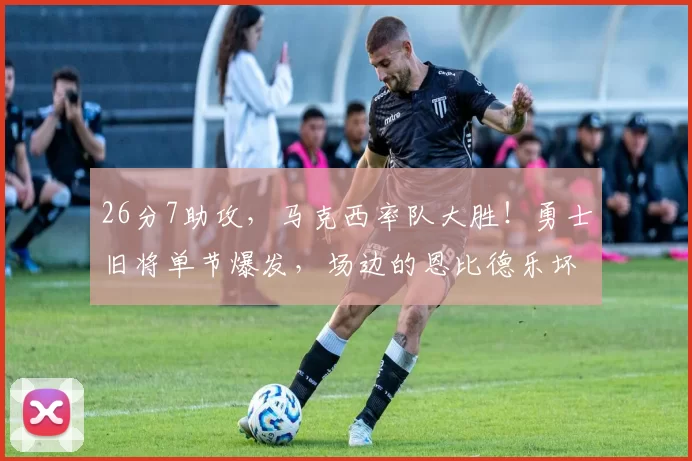 26分7助攻，马克西率队大胜！勇士旧将单节爆发，场边的恩比德乐坏了