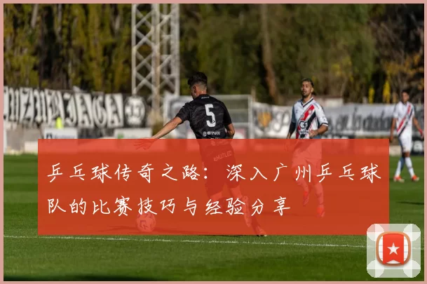 乒乓球传奇之路：深入广州乒乓球队的比赛技巧与经验分享