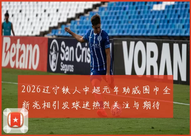 2026辽宁铁人中超元年助威围巾全新亮相引发球迷热烈关注与期待