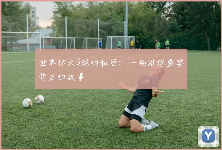 世界杯大3球的秘密:一场进球盛宴背后的故事