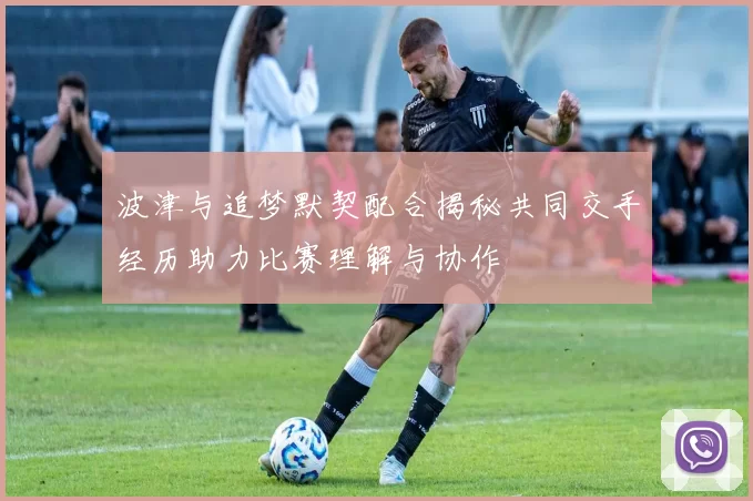 波津与追梦默契配合揭秘共同交手经历助力比赛理解与协作