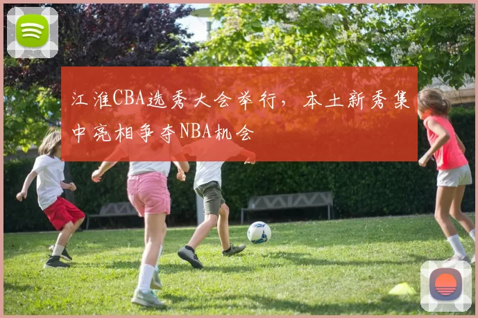 江淮CBA选秀大会举行，本土新秀集中亮相争夺NBA机会