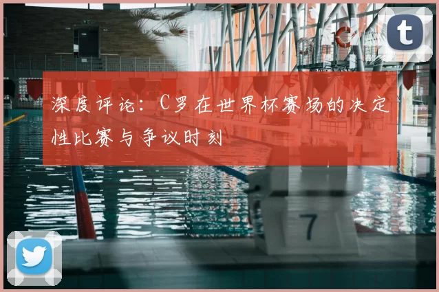 深度评论:C罗在世界杯赛场的决定性比赛与争议时刻