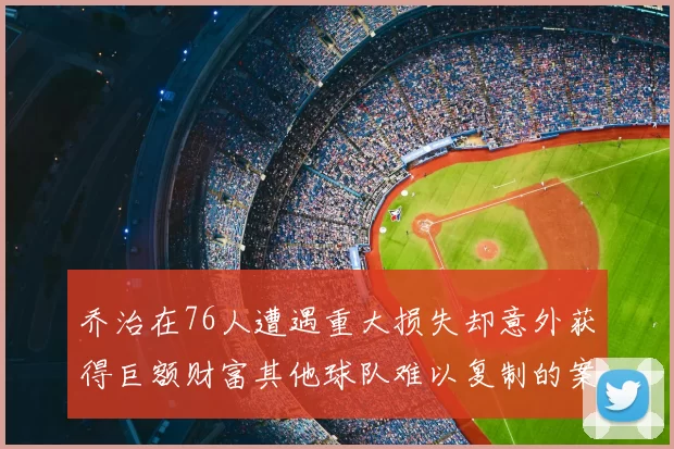 乔治在76人遭遇重大损失却意外获得巨额财富其他球队难以复制的案例