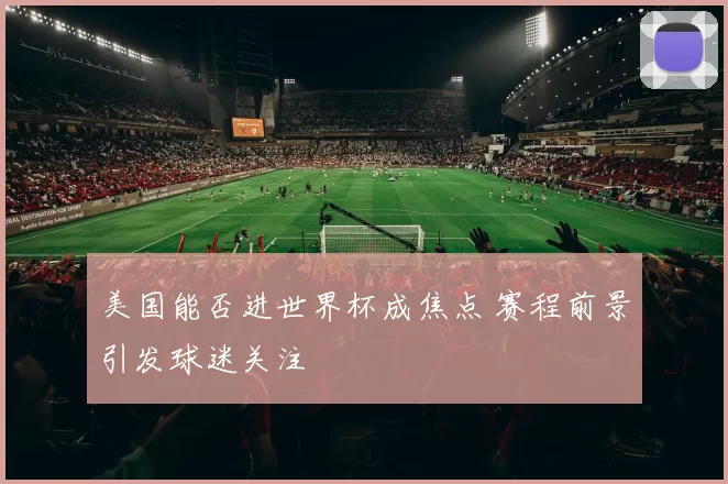 美国能否进世界杯成焦点 赛程前景引发球迷关注