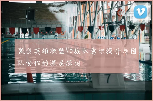 聚焦英雄联盟V5战队意识提升与团队协作的深度探讨