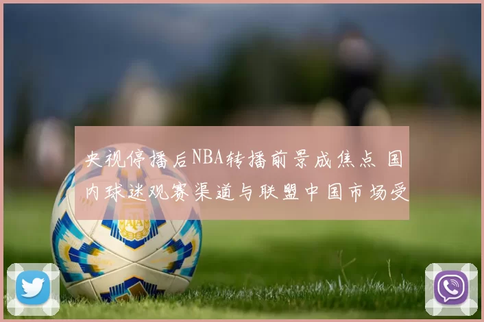 央视停播后NBA转播前景成焦点 国内球迷观赛渠道与联盟中国市场受影响