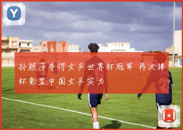孙颖莎夺得女乒世界杯冠军 再次捧杯彰显中国女乒实力