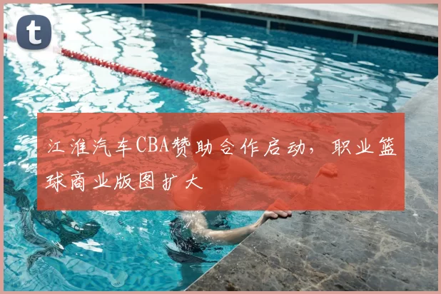 江淮汽车CBA赞助合作启动，职业篮球商业版图扩大