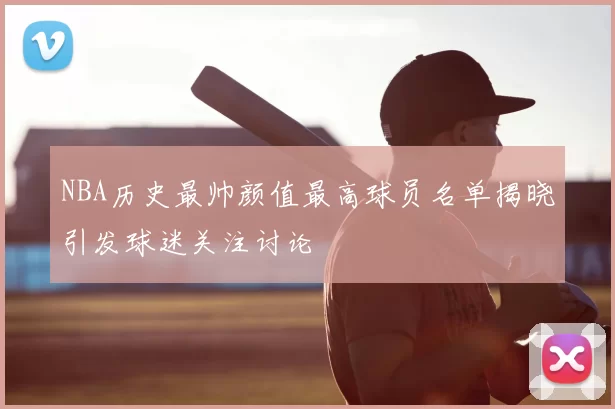 NBA历史最帅颜值最高球员名单揭晓引发球迷关注讨论