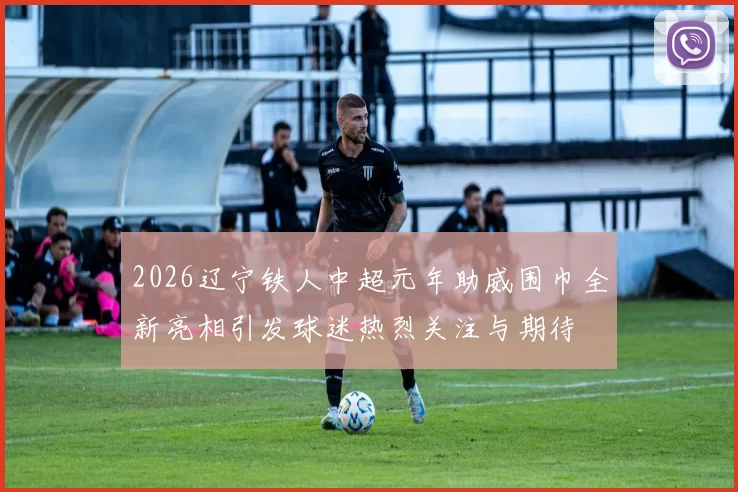 2026辽宁铁人中超元年助威围巾全新亮相引发球迷热烈关注与期待
