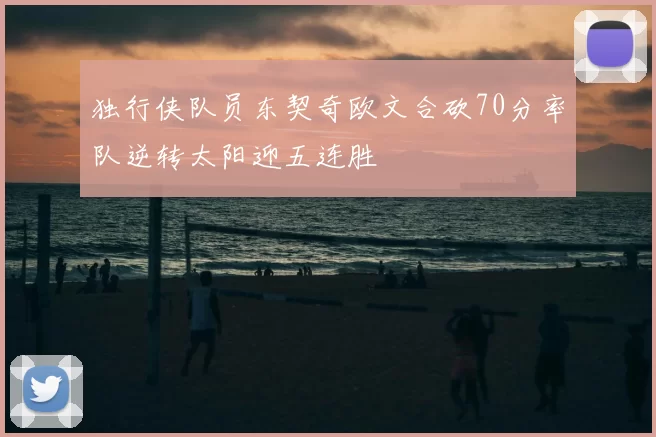 独行侠队员东契奇欧文合砍70分率队逆转太阳迎五连胜